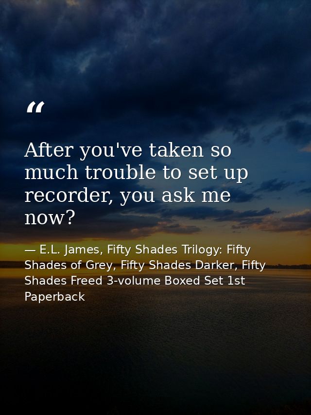 After you've taken so much trouble to set up recorder, you ask me now? — E.L. James, Fifty Shades Trilogy: Fifty Shades of Grey, Fifty Shades Darker, Fifty Shades Freed 3-volume Boxed Set 1st Paperback