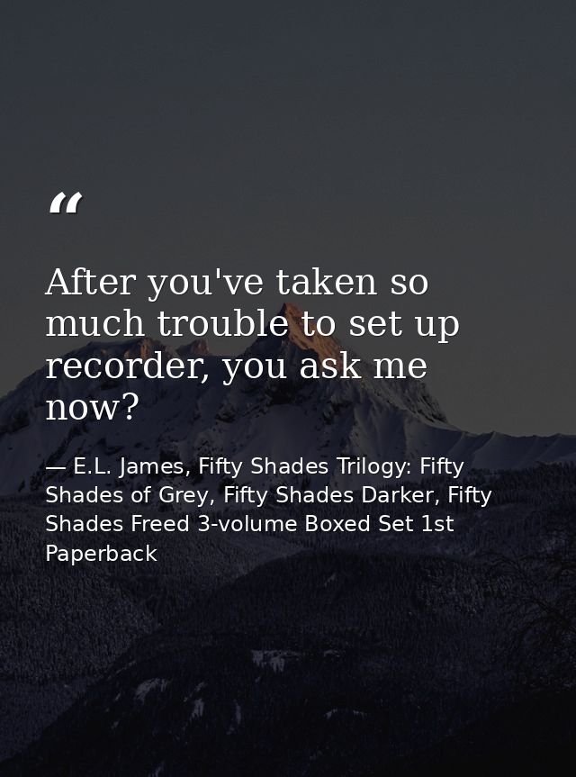 After you've taken so much trouble to set up recorder, you ask me now? — E.L. James, Fifty Shades Trilogy: Fifty Shades of Grey, Fifty Shades Darker, Fifty Shades Freed 3-volume Boxed Set 1st Paperback