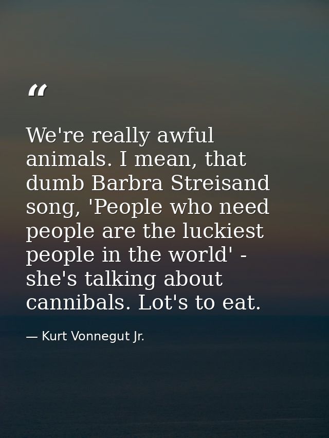We're really awful animals. I mean, that dumb Barbra Streisand song, 'People who need people are the luckiest people in  — Kurt Vonnegut Jr.