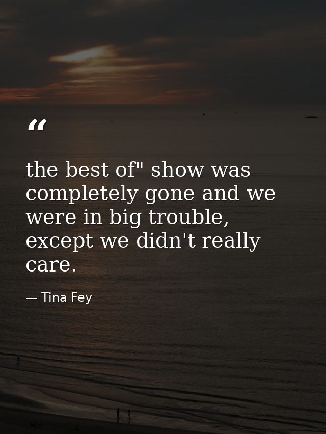 the best of" show was completely gone and we were in big trouble, except we didn't really care. — Tina Fey