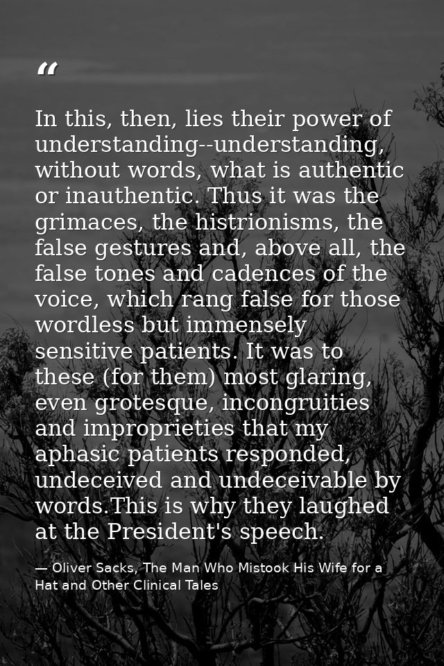 In this, then, lies their power of understanding--understanding, without words, what is authentic or inauthentic. Thus i — Oliver Sacks, The Man Who Mistook His Wife for a Hat and Other Clinical Tales