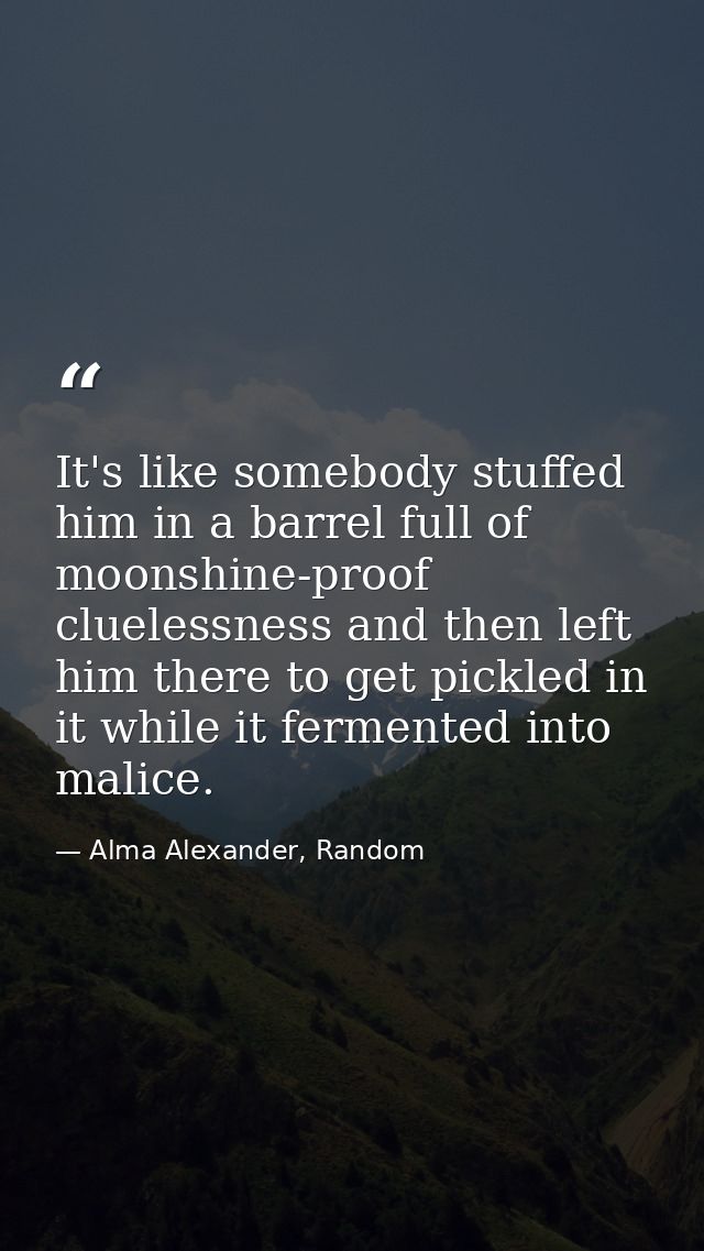 It's like somebody stuffed him in a barrel full of moonshine-proof cluelessness and then left him there to get pickled i — Alma Alexander, Random