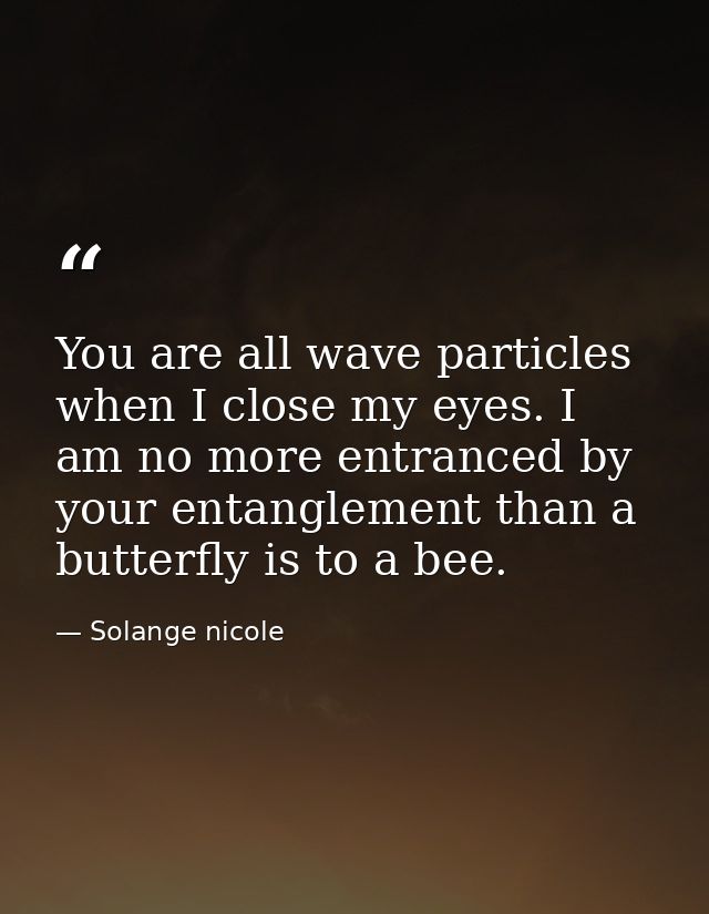 You are all wave particles when I close my eyes. I am no more entranced by your entanglement than a butterfly is to a be — Solange nicole