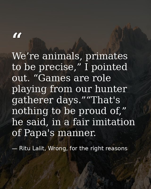 We’re animals, primates to be precise,” I pointed out. “Games are role playing from our hunter gatherer days.”“That's no — Ritu Lalit, Wrong, for the right reasons