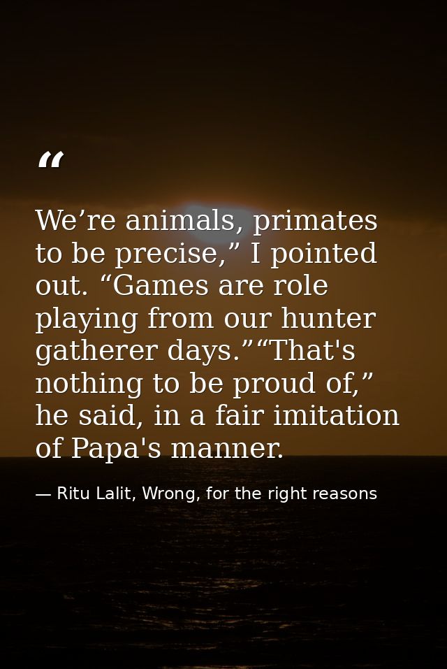 We’re animals, primates to be precise,” I pointed out. “Games are role playing from our hunter gatherer days.”“That's no — Ritu Lalit, Wrong, for the right reasons