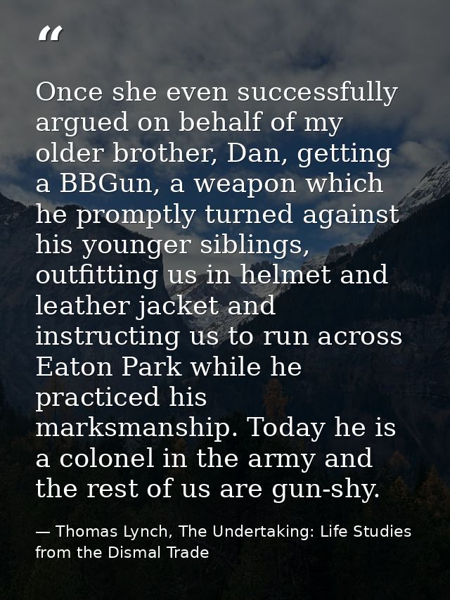 Once she even successfully argued on behalf of my older brother, Dan, getting a BBGun, a weapon which he promptly turned — Thomas Lynch, The Undertaking: Life Studies from the Dismal Trade