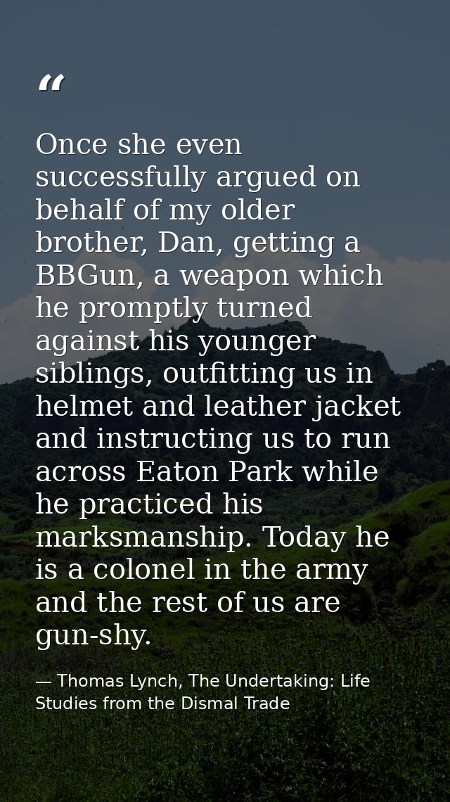 Once she even successfully argued on behalf of my older brother, Dan, getting a BBGun, a weapon which he promptly turned — Thomas Lynch, The Undertaking: Life Studies from the Dismal Trade