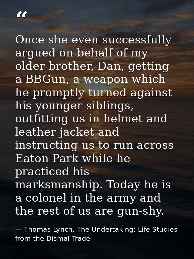 Once she even successfully argued on behalf of my older brother, Dan, getting a BBGun, a weapon which he promptly turned — Thomas Lynch, The Undertaking: Life Studies from the Dismal Trade