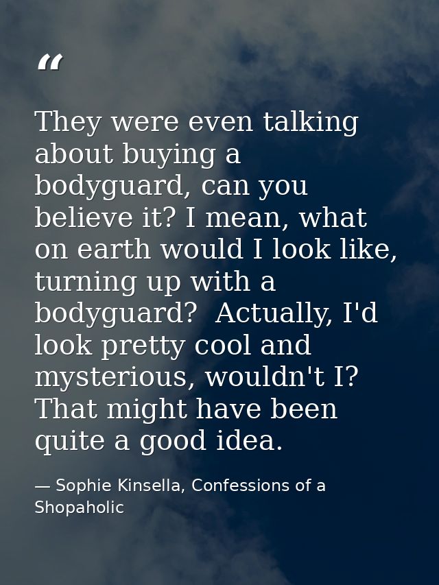 They were even talking about buying a bodyguard, can you believe it? I mean, what on earth would I look like, turning up — Sophie Kinsella, Confessions of a Shopaholic