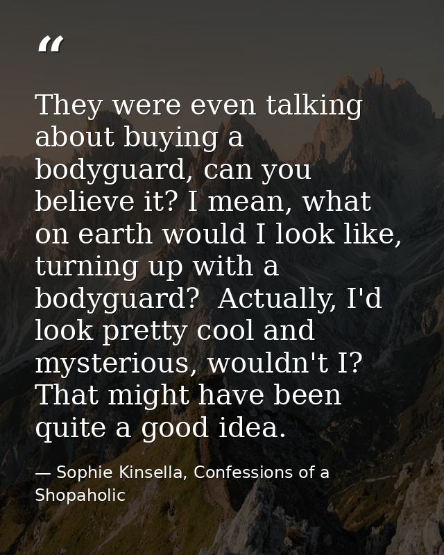 They were even talking about buying a bodyguard, can you believe it? I mean, what on earth would I look like, turning up — Sophie Kinsella, Confessions of a Shopaholic