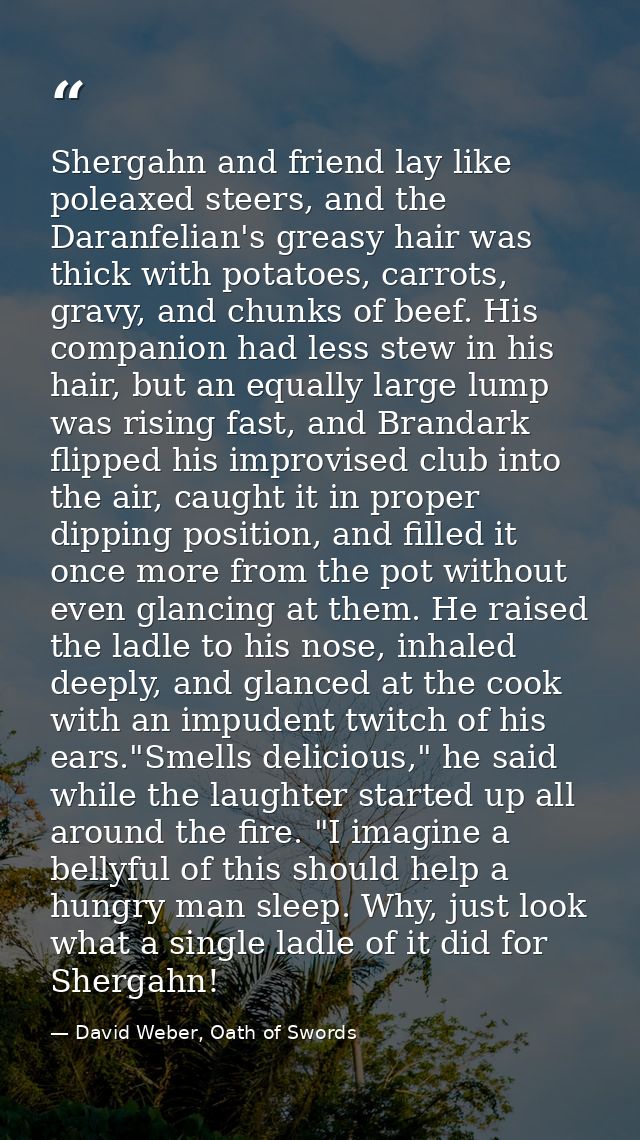Shergahn and friend lay like poleaxed steers, and the Daranfelian's greasy hair was thick with potatoes, carrots, gravy, — David Weber, Oath of Swords
