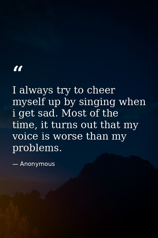 I always try to cheer myself up by singing when i get sad. Most of the time, it turns out that my voice is worse than my — Anonymous