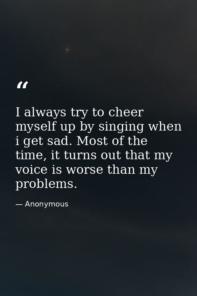 I always try to cheer myself up by singing when i get sad. Most of the time, it turns out that my voice is worse than my — Anonymous