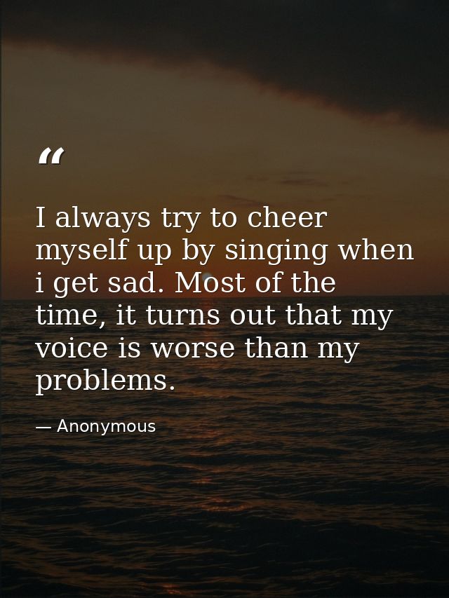 I always try to cheer myself up by singing when i get sad. Most of the time, it turns out that my voice is worse than my — Anonymous