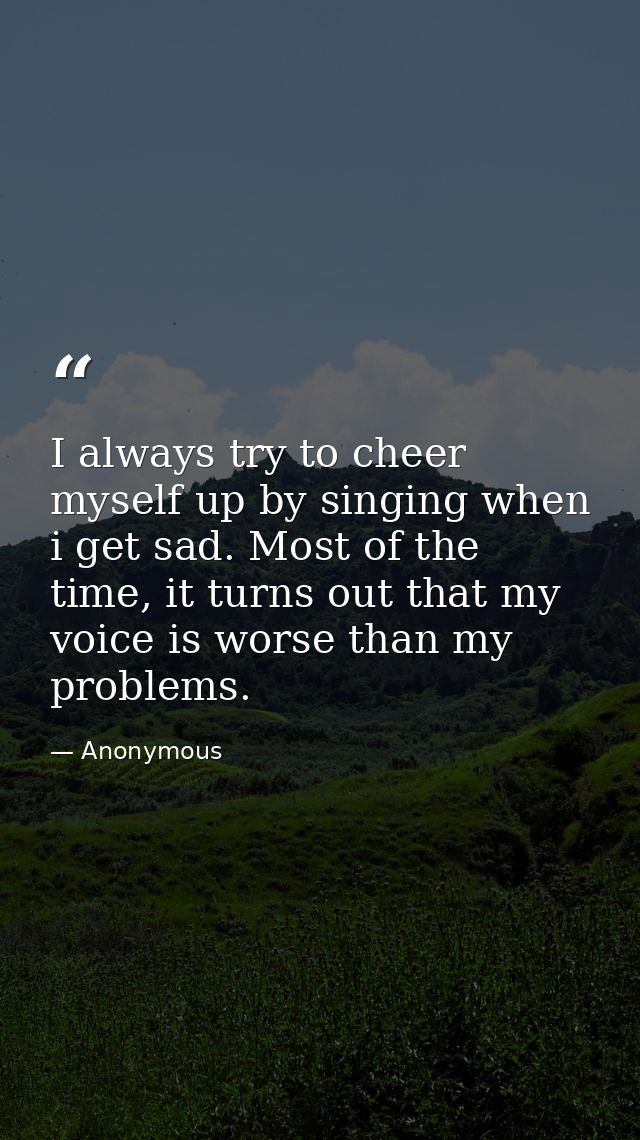 I always try to cheer myself up by singing when i get sad. Most of the time, it turns out that my voice is worse than my — Anonymous