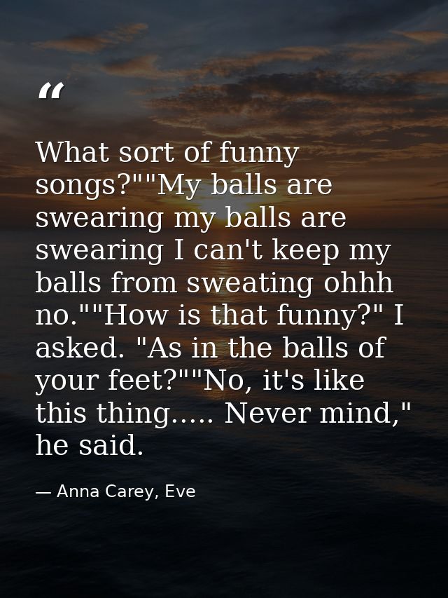 What sort of funny songs?""My balls are swearing my balls are swearing I can't keep my balls from sweating ohhh no.""How — Anna Carey, Eve