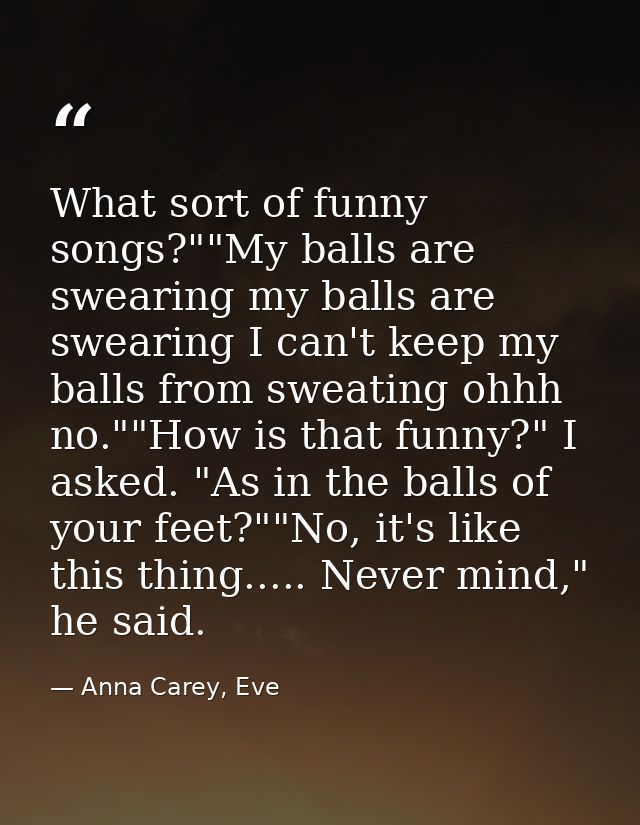What sort of funny songs?""My balls are swearing my balls are swearing I can't keep my balls from sweating ohhh no.""How — Anna Carey, Eve