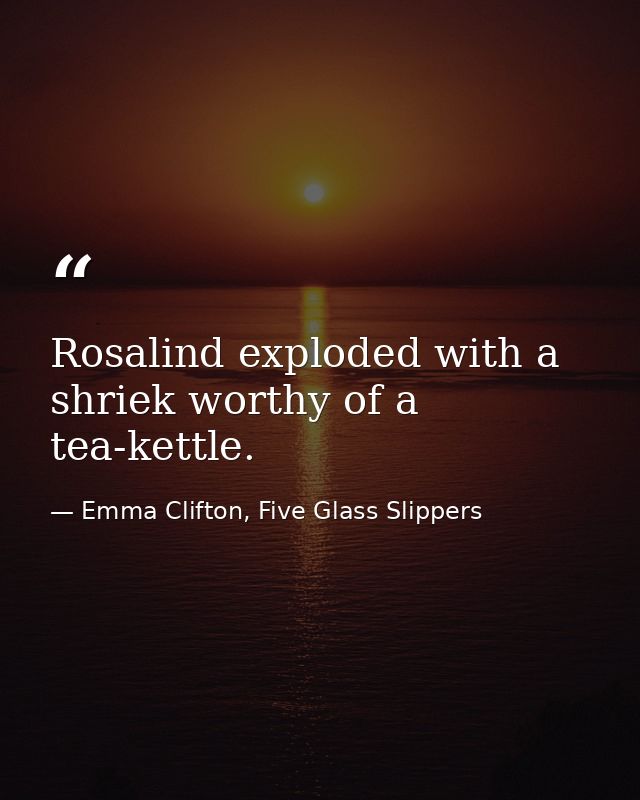 Rosalind exploded with a shriek worthy of a tea-kettle. — Emma Clifton, Five Glass Slippers