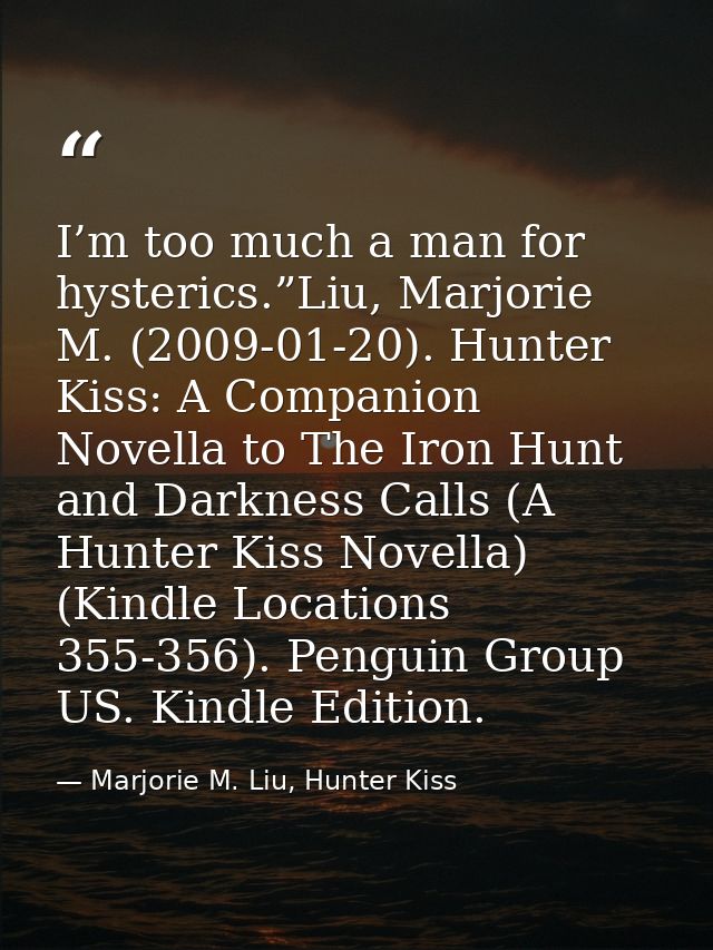 I’m too much a man for hysterics.”Liu, Marjorie M. (2009-01-20). Hunter Kiss: A Companion Novella to The Iron Hunt and D — Marjorie M. Liu, Hunter Kiss