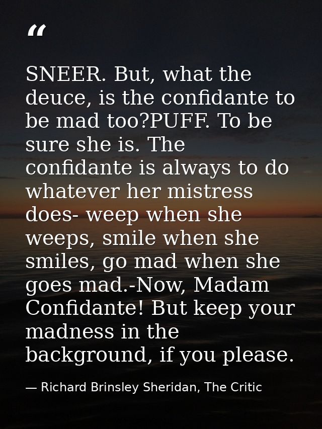 SNEER. But, what the deuce, is the confidante to be mad too?PUFF. To be sure she is. The confidante is always to do what — Richard Brinsley Sheridan, The Critic