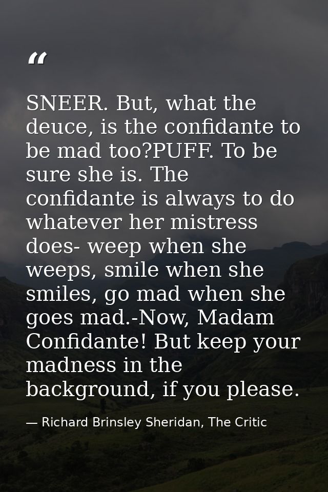SNEER. But, what the deuce, is the confidante to be mad too?PUFF. To be sure she is. The confidante is always to do what — Richard Brinsley Sheridan, The Critic