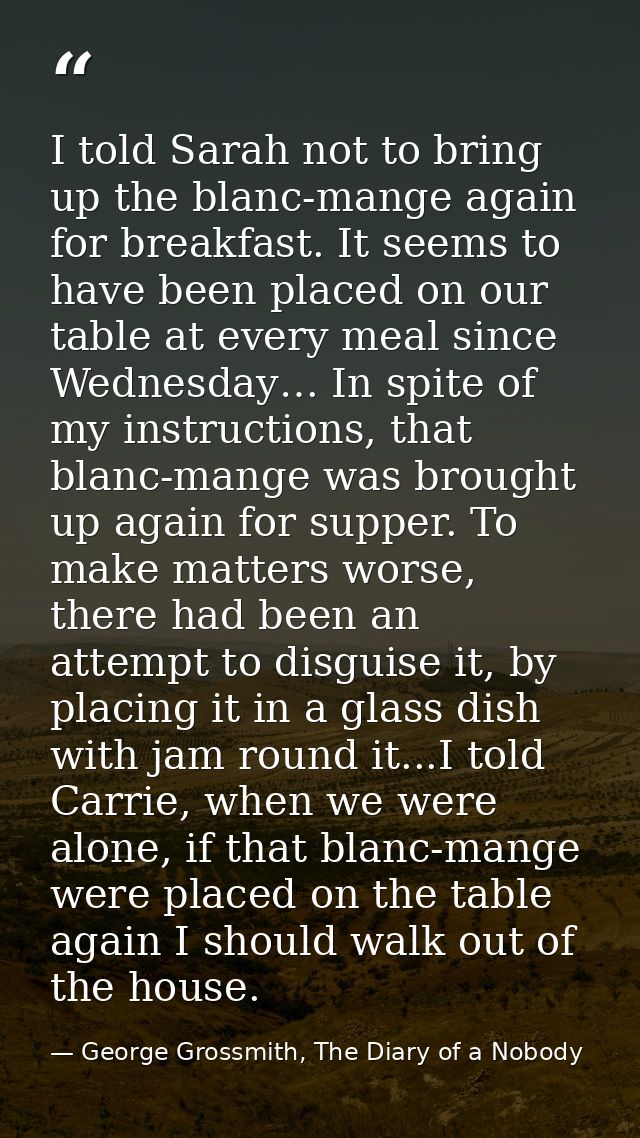 I told Sarah not to bring up the blanc-mange again for breakfast. It seems to have been placed on our table at every mea — George Grossmith, The Diary of a Nobody