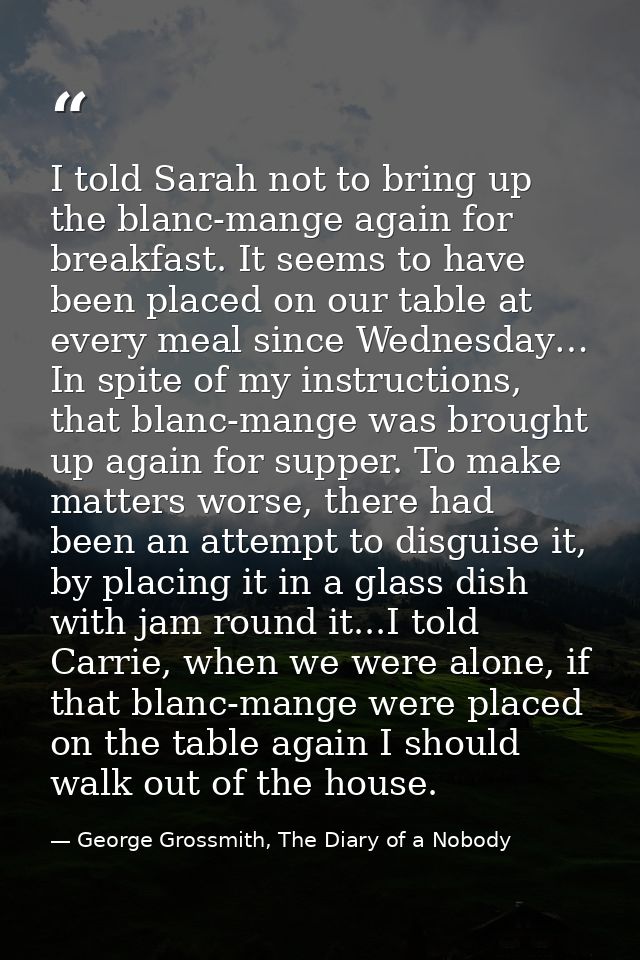 I told Sarah not to bring up the blanc-mange again for breakfast. It seems to have been placed on our table at every mea — George Grossmith, The Diary of a Nobody