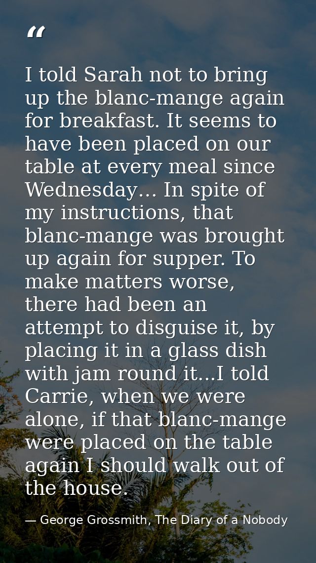 I told Sarah not to bring up the blanc-mange again for breakfast. It seems to have been placed on our table at every mea — George Grossmith, The Diary of a Nobody