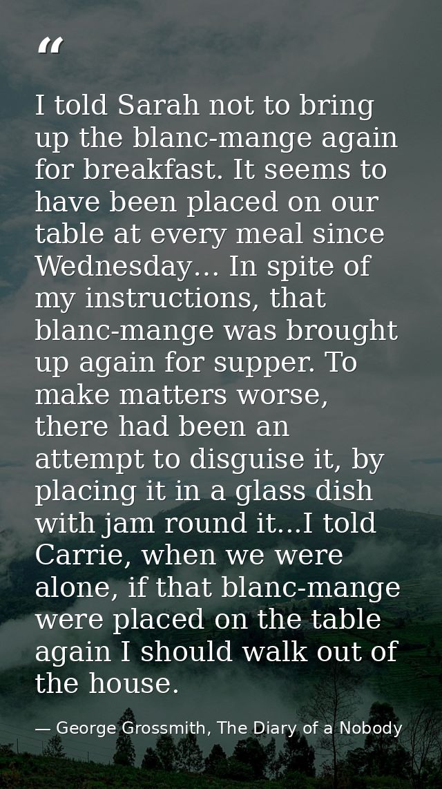 I told Sarah not to bring up the blanc-mange again for breakfast. It seems to have been placed on our table at every mea — George Grossmith, The Diary of a Nobody