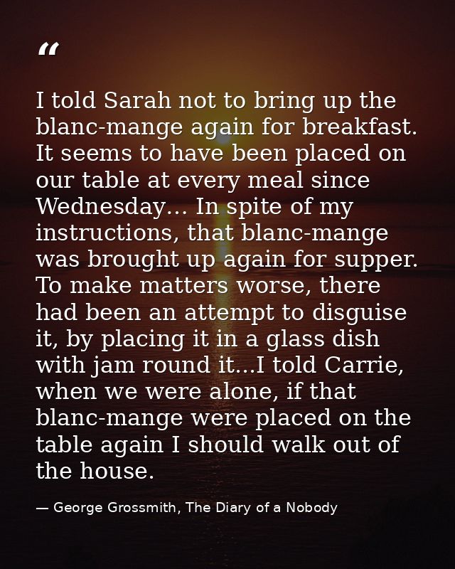 I told Sarah not to bring up the blanc-mange again for breakfast. It seems to have been placed on our table at every mea — George Grossmith, The Diary of a Nobody