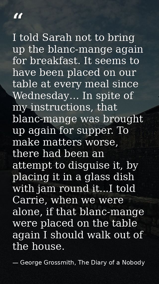 I told Sarah not to bring up the blanc-mange again for breakfast. It seems to have been placed on our table at every mea — George Grossmith, The Diary of a Nobody