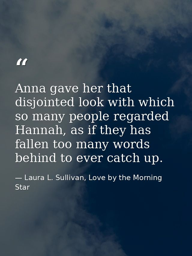 Anna gave her that disjointed look with which so many people regarded Hannah, as if they has fallen too many words behin — Laura L. Sullivan, Love by the Morning Star