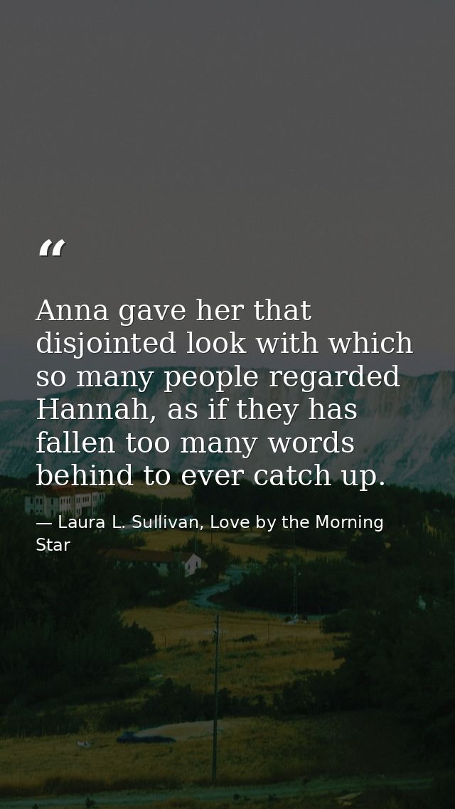 Anna gave her that disjointed look with which so many people regarded Hannah, as if they has fallen too many words behin — Laura L. Sullivan, Love by the Morning Star