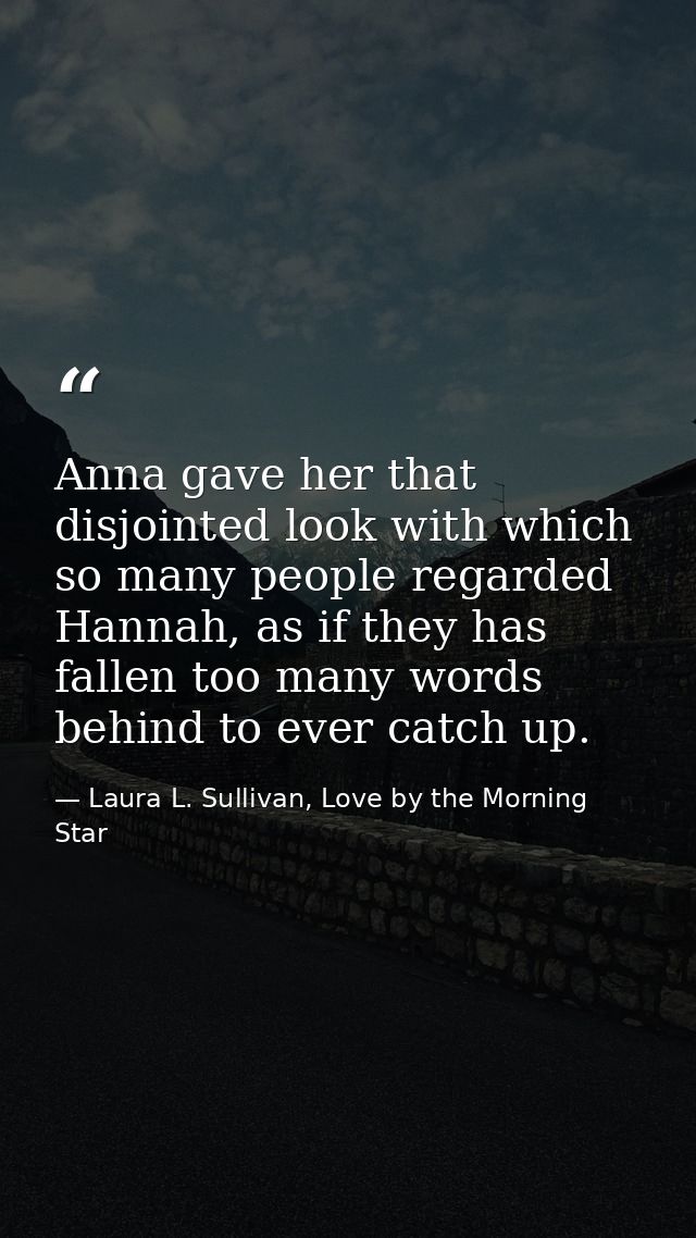 Anna gave her that disjointed look with which so many people regarded Hannah, as if they has fallen too many words behin — Laura L. Sullivan, Love by the Morning Star
