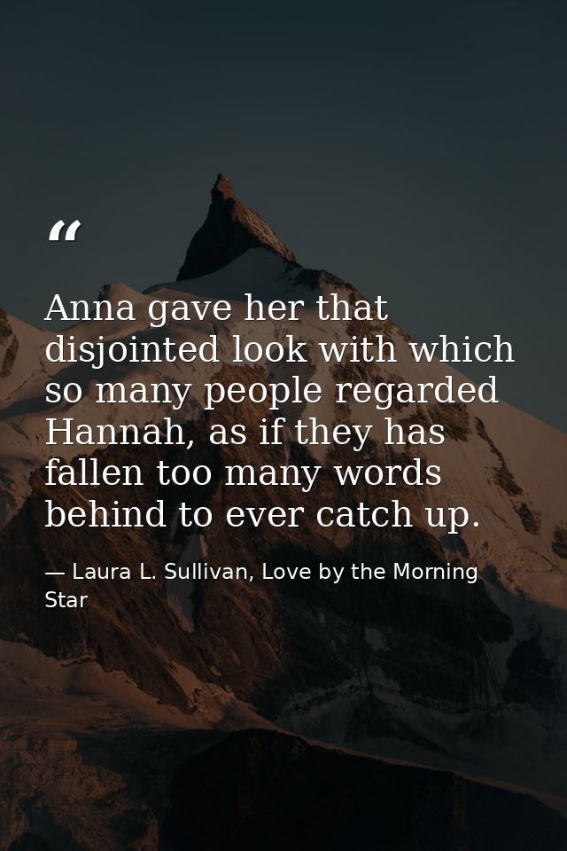 Anna gave her that disjointed look with which so many people regarded Hannah, as if they has fallen too many words behin — Laura L. Sullivan, Love by the Morning Star