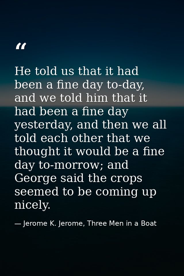 He told us that it had been a fine day to-day, and we told him that it had been a fine day yesterday, and then we all to — Jerome K. Jerome, Three Men in a Boat