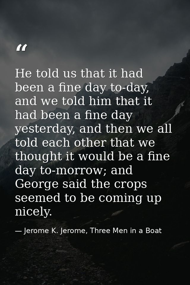 He told us that it had been a fine day to-day, and we told him that it had been a fine day yesterday, and then we all to — Jerome K. Jerome, Three Men in a Boat
