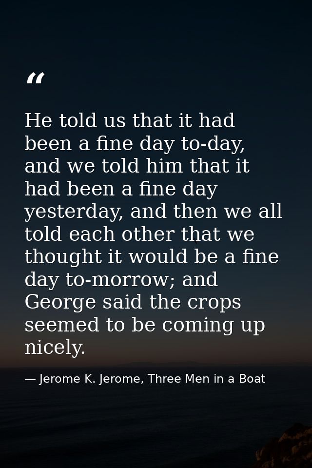 He told us that it had been a fine day to-day, and we told him that it had been a fine day yesterday, and then we all to — Jerome K. Jerome, Three Men in a Boat