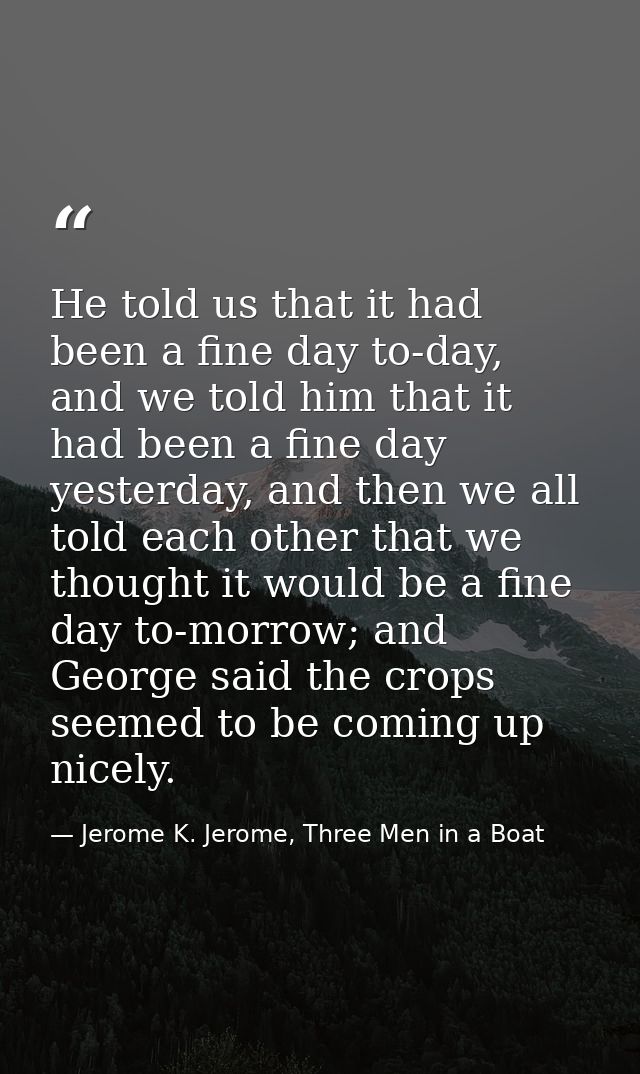 He told us that it had been a fine day to-day, and we told him that it had been a fine day yesterday, and then we all to — Jerome K. Jerome, Three Men in a Boat