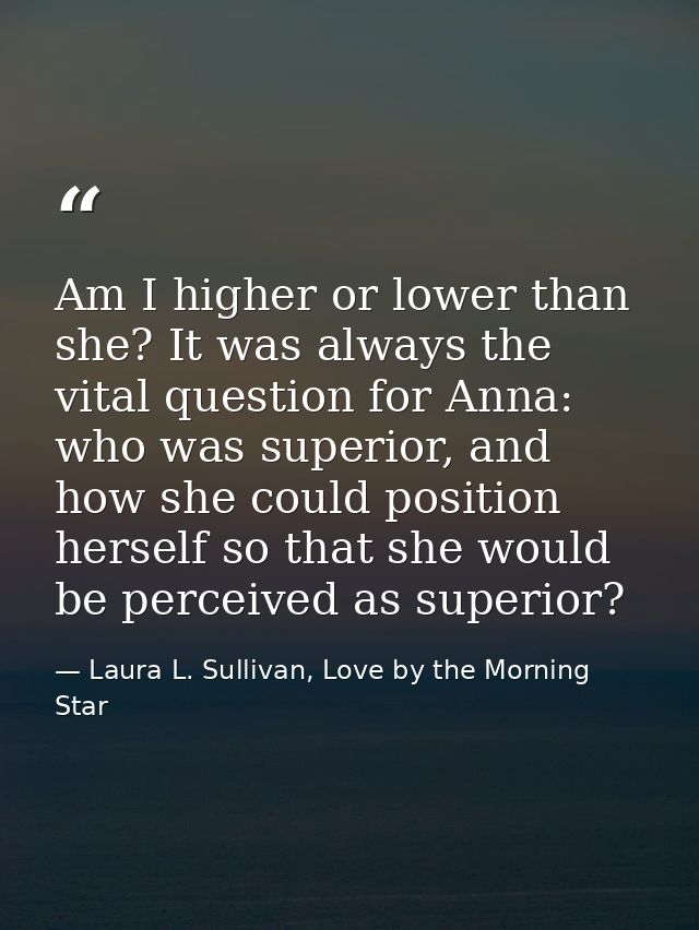 Am I higher or lower than she? It was always the vital question for Anna: who was superior, and how she could position h — Laura L. Sullivan, Love by the Morning Star