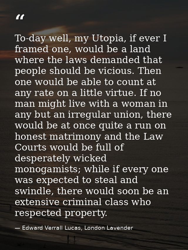 To-day well, my Utopia, if ever I framed one, would be a land where the laws demanded that people should be vicious. The — Edward Verrall Lucas, London Lavender