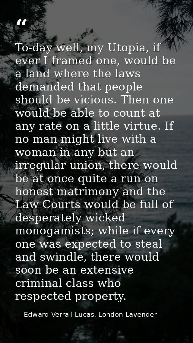 To-day well, my Utopia, if ever I framed one, would be a land where the laws demanded that people should be vicious. The — Edward Verrall Lucas, London Lavender