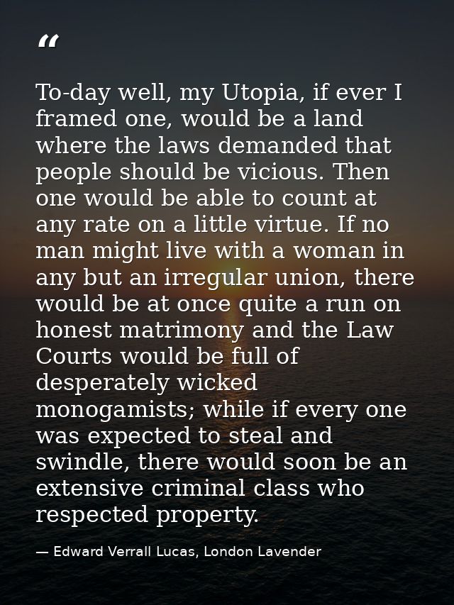 To-day well, my Utopia, if ever I framed one, would be a land where the laws demanded that people should be vicious. The — Edward Verrall Lucas, London Lavender