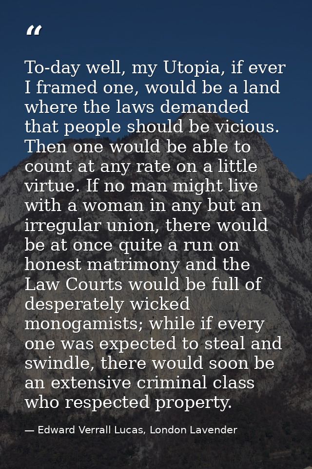 To-day well, my Utopia, if ever I framed one, would be a land where the laws demanded that people should be vicious. The — Edward Verrall Lucas, London Lavender