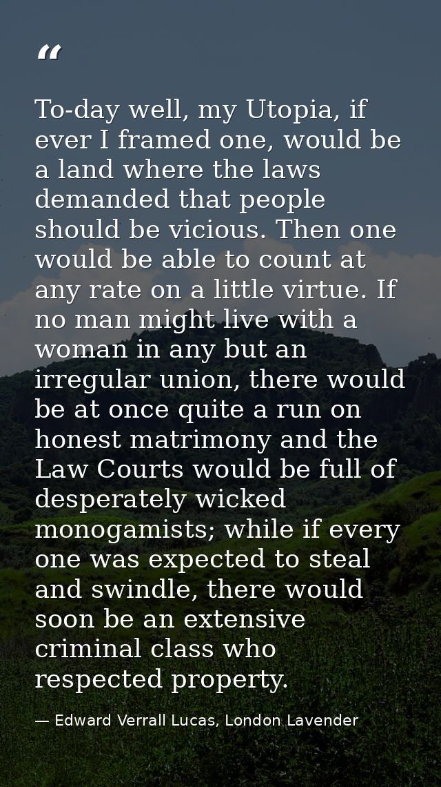 To-day well, my Utopia, if ever I framed one, would be a land where the laws demanded that people should be vicious. The — Edward Verrall Lucas, London Lavender