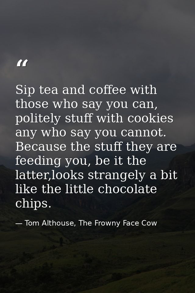 Sip tea and coffee with those who say you can, politely stuff with cookies any who say you cannot. Because the stuff the — Tom Althouse, The Frowny Face Cow