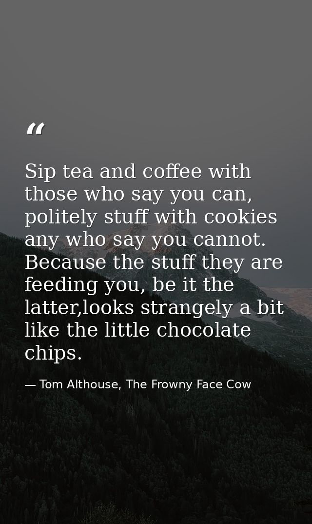 Sip tea and coffee with those who say you can, politely stuff with cookies any who say you cannot. Because the stuff the — Tom Althouse, The Frowny Face Cow