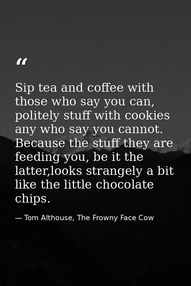 Sip tea and coffee with those who say you can, politely stuff with cookies any who say you cannot. Because the stuff the — Tom Althouse, The Frowny Face Cow