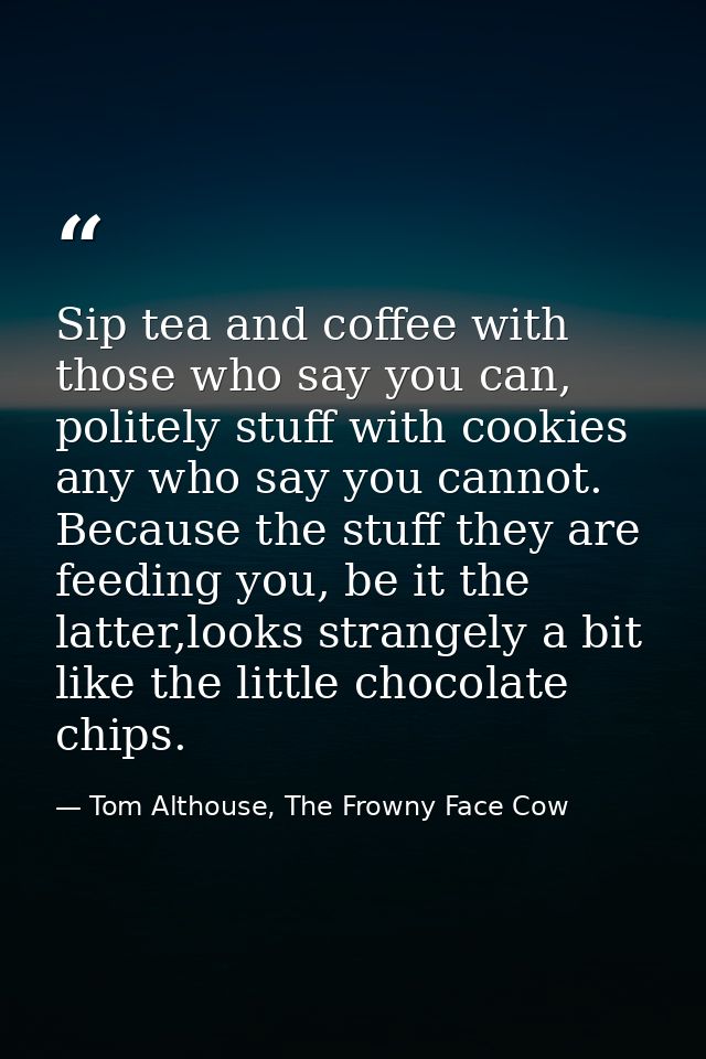 Sip tea and coffee with those who say you can, politely stuff with cookies any who say you cannot. Because the stuff the — Tom Althouse, The Frowny Face Cow