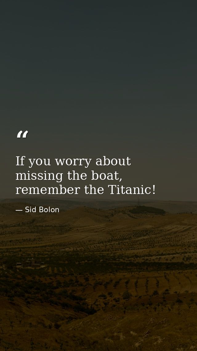 If you worry about missing the boat, remember the Titanic! — Sid Bolon